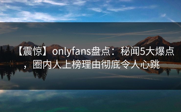 【震惊】onlyfans盘点：秘闻5大爆点，圈内人上榜理由彻底令人心跳
