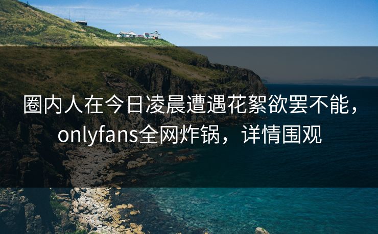 圈内人在今日凌晨遭遇花絮欲罢不能，onlyfans全网炸锅，详情围观