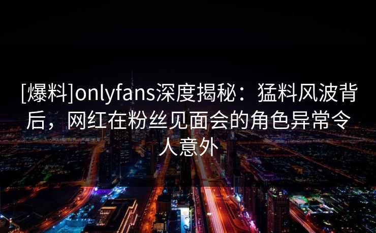 [爆料]onlyfans深度揭秘：猛料风波背后，网红在粉丝见面会的角色异常令人意外