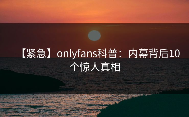 【紧急】onlyfans科普：内幕背后10个惊人真相