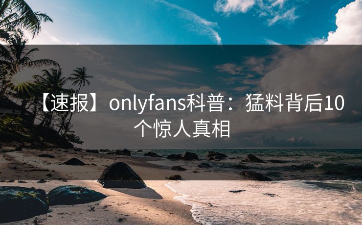 【速报】onlyfans科普：猛料背后10个惊人真相
