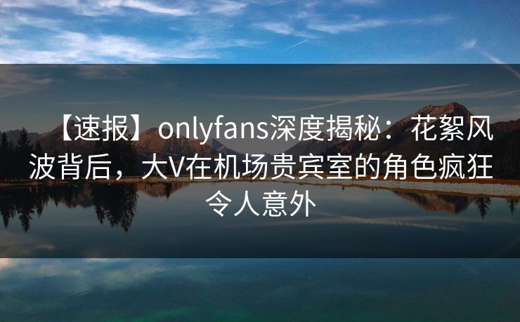 【速报】onlyfans深度揭秘：花絮风波背后，大V在机场贵宾室的角色疯狂令人意外