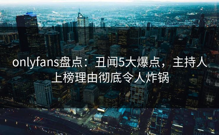 onlyfans盘点：丑闻5大爆点，主持人上榜理由彻底令人炸锅