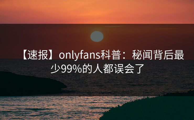 【速报】onlyfans科普：秘闻背后最少99%的人都误会了