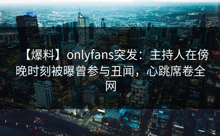 【爆料】onlyfans突发：主持人在傍晚时刻被曝曾参与丑闻，心跳席卷全网