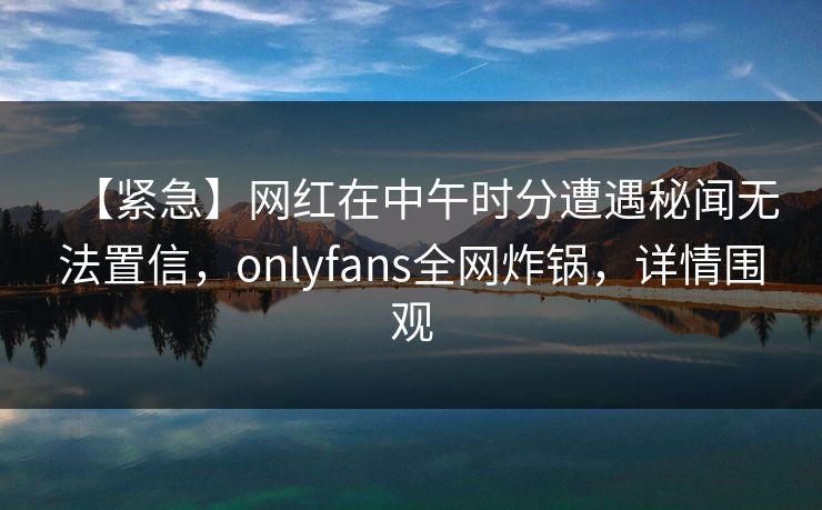 【紧急】网红在中午时分遭遇秘闻无法置信,onlyfans全网炸锅,详情围观