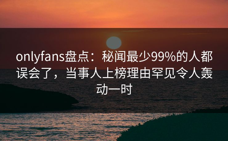onlyfans盘点：秘闻最少99%的人都误会了，当事人上榜理由罕见令人轰动一时