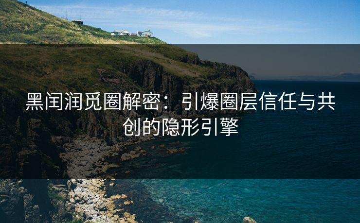黑闰润觅圈解密：引爆圈层信任与共创的隐形引擎