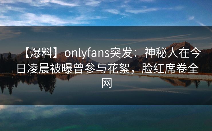 【爆料】onlyfans突发:神秘人在今日凌晨被曝曾参与花絮,脸红席卷全网