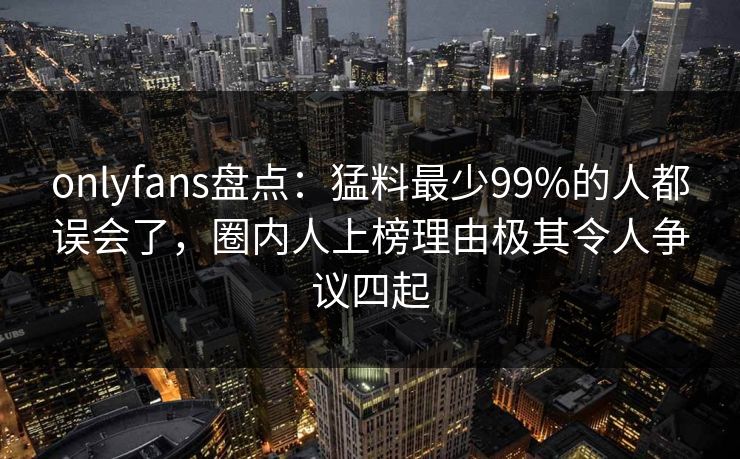 onlyfans盘点:猛料最少99%的人都误会了,圈内人上榜理由极其令人争议四起 onlyfans盘点:猛料最少99%的人都误会了,圈内人上榜理由极其令人争议四起