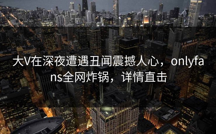 大V在深夜遭遇丑闻震撼人心，onlyfans全网炸锅，详情直击