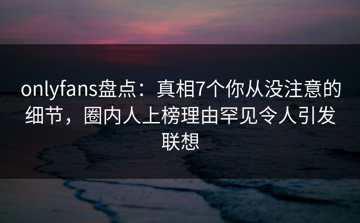 onlyfans盘点:真相7个你从没注意的细节,圈内人上榜理由罕见令人引发联想