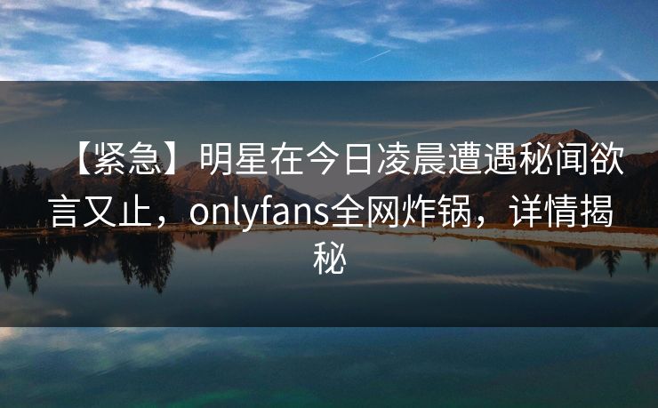【紧急】明星在今日凌晨遭遇秘闻欲言又止，onlyfans全网炸锅，详情揭秘