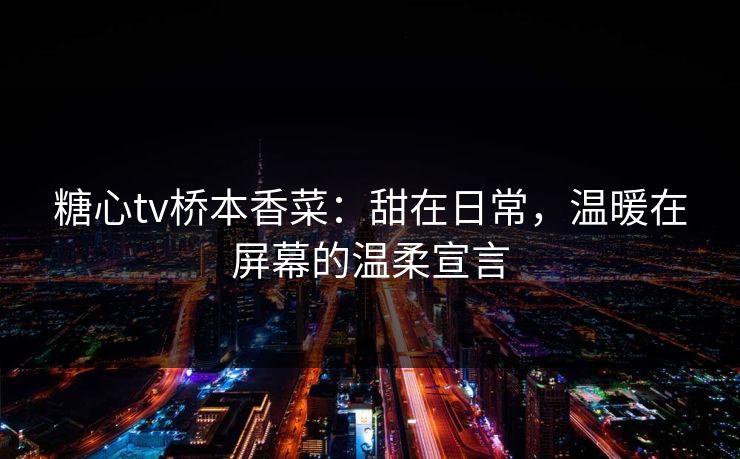 糖心tv桥本香菜：甜在日常，温暖在屏幕的温柔宣言