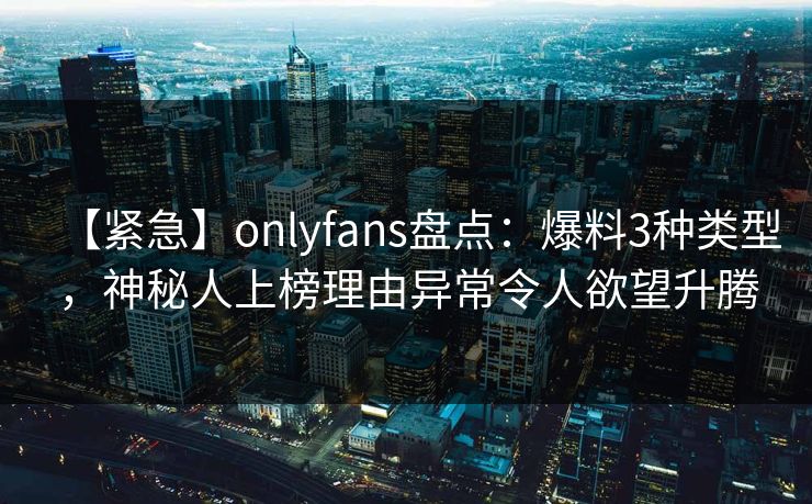 【紧急】onlyfans盘点：爆料3种类型，神秘人上榜理由异常令人欲望升腾