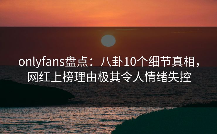 onlyfans盘点：八卦10个细节真相，网红上榜理由极其令人情绪失控