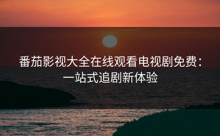 番茄影视大全在线观看电视剧免费：一站式追剧新体验
