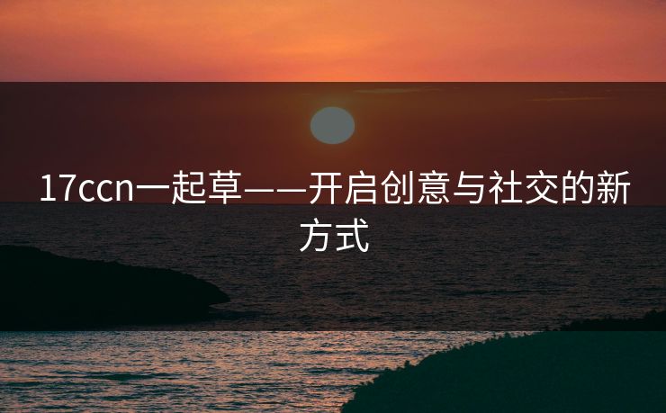 17ccn一起草——开启创意与社交的新方式