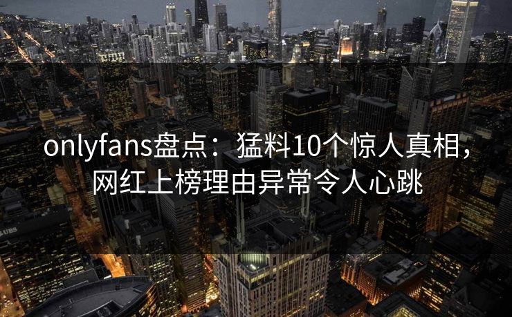 onlyfans盘点:猛料10个惊人真相,网红上榜理由异常令人心跳