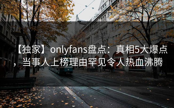 【独家】onlyfans盘点：真相5大爆点，当事人上榜理由罕见令人热血沸腾