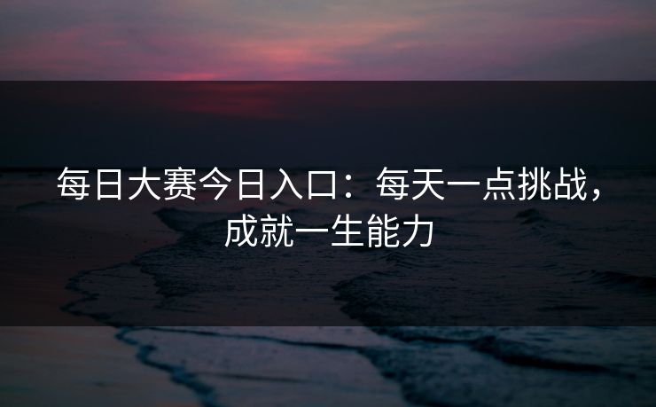 每日大赛今日入口：每天一点挑战，成就一生能力