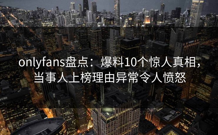 onlyfans盘点：爆料10个惊人真相，当事人上榜理由异常令人愤怒
