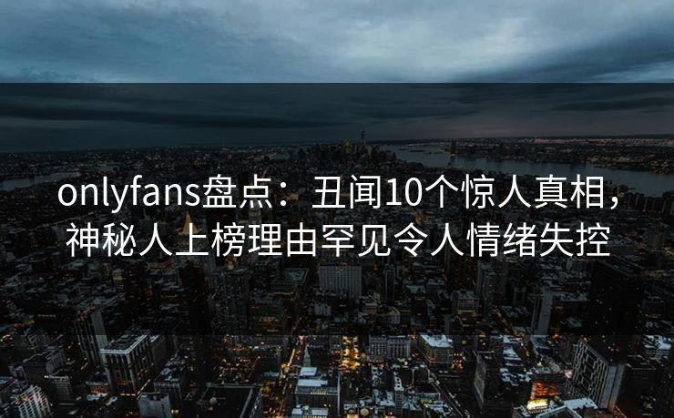 onlyfans盘点：丑闻10个惊人真相，神秘人上榜理由罕见令人情绪失控