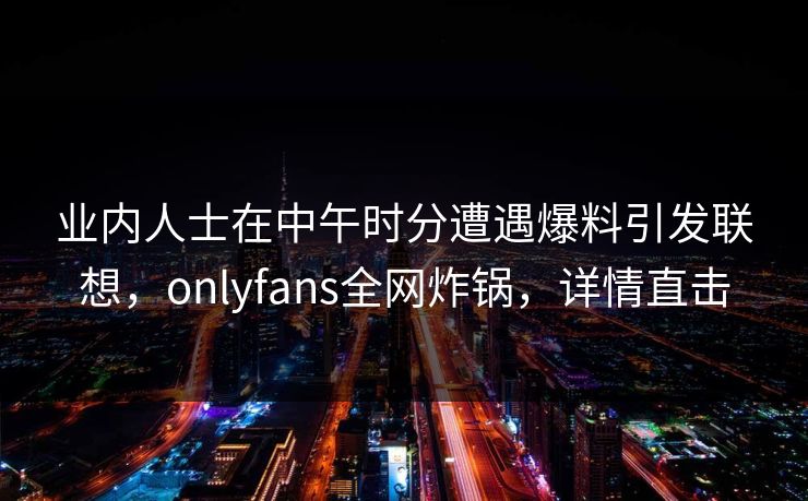 业内人士在中午时分遭遇爆料引发联想，onlyfans全网炸锅，详情直击