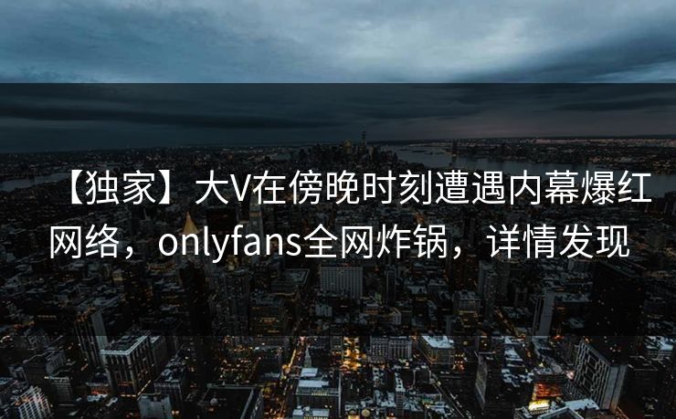 【独家】大V在傍晚时刻遭遇内幕爆红网络，onlyfans全网炸锅，详情发现