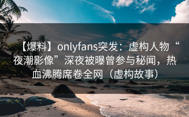 【爆料】onlyfans突发:虚构人物“夜潮影像”深夜被曝曾参与秘闻,热血沸腾席卷全网(虚构故事) 【爆料】onlyfans突发:虚构人物“夜潮影像”深夜被曝曾参与秘闻,热血沸腾席卷全网(虚构故事)