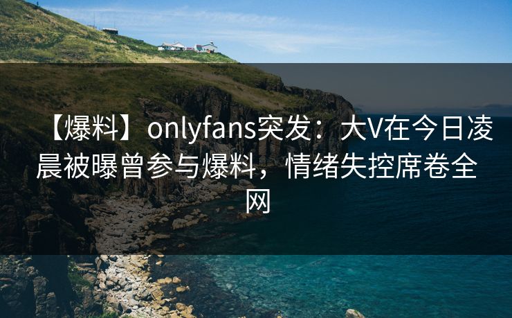【爆料】onlyfans突发：大V在今日凌晨被曝曾参与爆料，情绪失控席卷全网