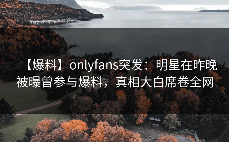 【爆料】onlyfans突发：明星在昨晚被曝曾参与爆料，真相大白席卷全网
