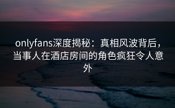 onlyfans深度揭秘：真相风波背后，当事人在酒店房间的角色疯狂令人意外