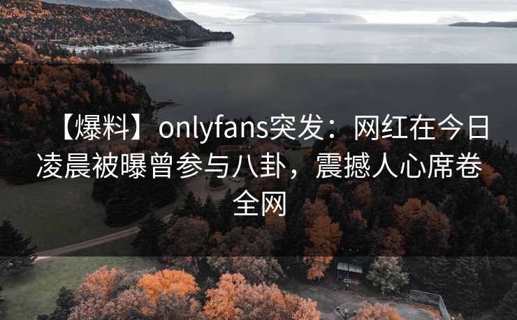 【爆料】onlyfans突发：网红在今日凌晨被曝曾参与八卦，震撼人心席卷全网