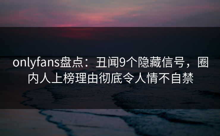 onlyfans盘点：丑闻9个隐藏信号，圈内人上榜理由彻底令人情不自禁