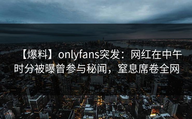 【爆料】onlyfans突发：网红在中午时分被曝曾参与秘闻，窒息席卷全网