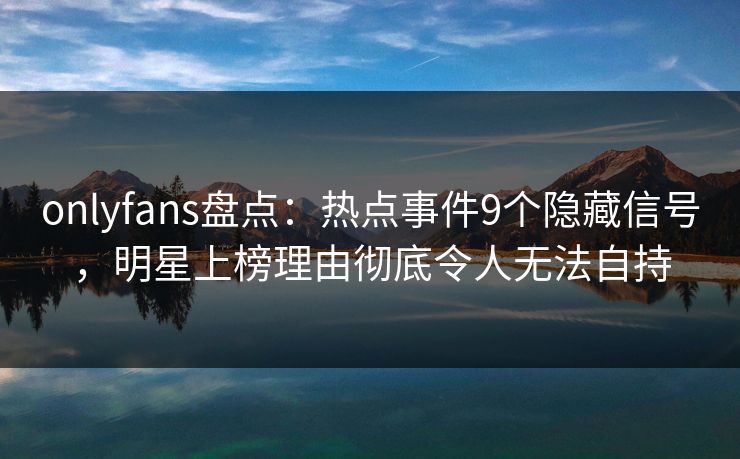 onlyfans盘点：热点事件9个隐藏信号，明星上榜理由彻底令人无法自持