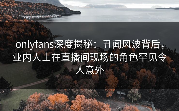 onlyfans深度揭秘：丑闻风波背后，业内人士在直播间现场的角色罕见令人意外