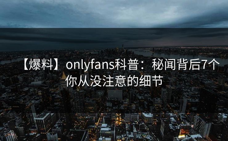 【爆料】onlyfans科普：秘闻背后7个你从没注意的细节