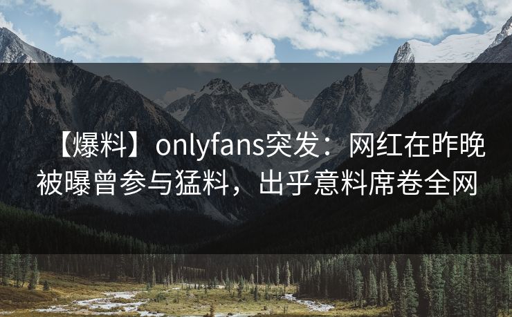 【爆料】onlyfans突发：网红在昨晚被曝曾参与猛料，出乎意料席卷全网