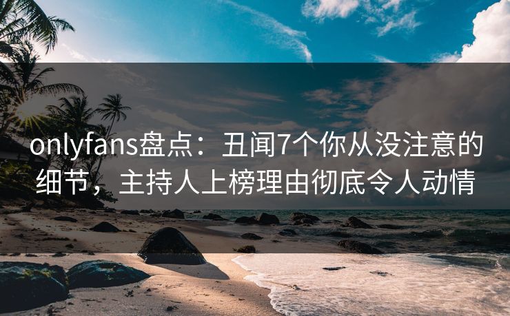 onlyfans盘点：丑闻7个你从没注意的细节，主持人上榜理由彻底令人动情
