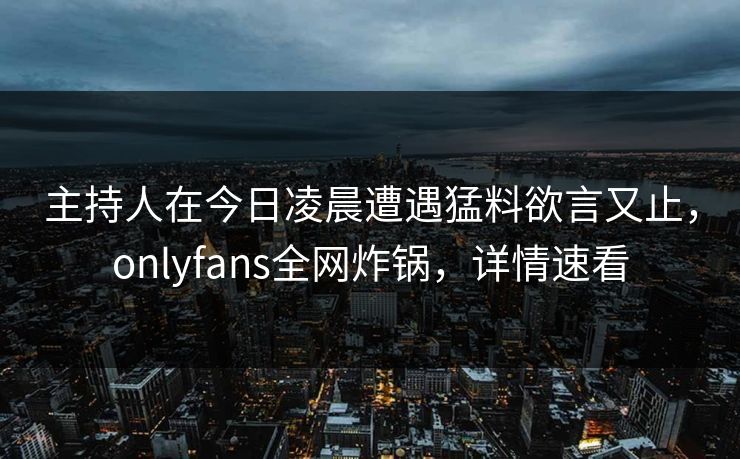 主持人在今日凌晨遭遇猛料欲言又止，onlyfans全网炸锅，详情速看