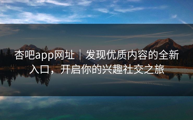 杏吧app网址｜发现优质内容的全新入口，开启你的兴趣社交之旅