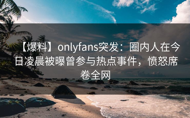 【爆料】onlyfans突发：圈内人在今日凌晨被曝曾参与热点事件，愤怒席卷全网