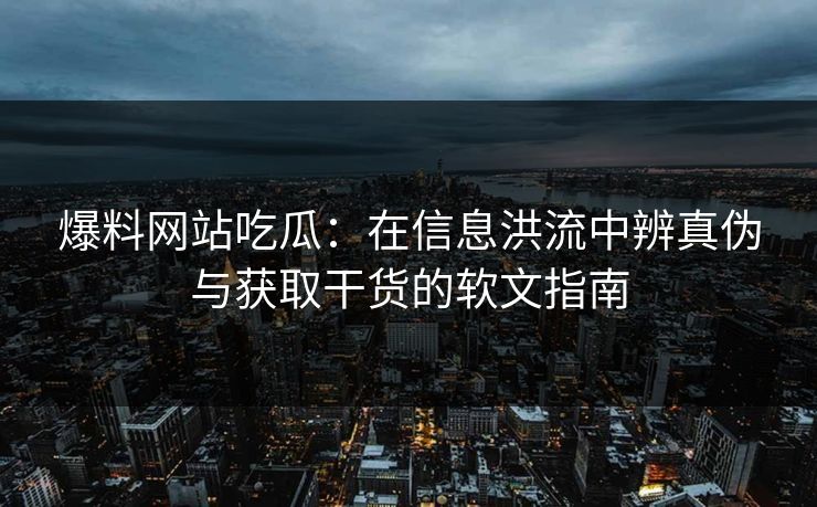 爆料网站吃瓜：在信息洪流中辨真伪与获取干货的软文指南