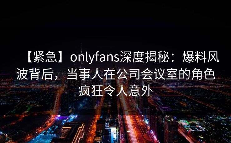 【紧急】onlyfans深度揭秘：爆料风波背后，当事人在公司会议室的角色疯狂令人意外