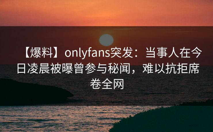 【爆料】onlyfans突发：当事人在今日凌晨被曝曾参与秘闻，难以抗拒席卷全网