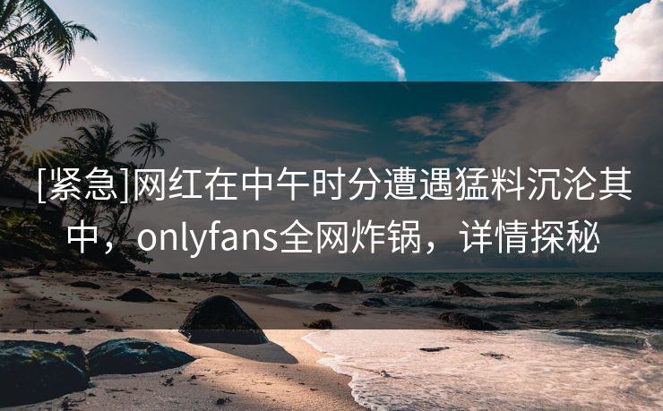 [紧急]网红在中午时分遭遇猛料沉沦其中，onlyfans全网炸锅，详情探秘