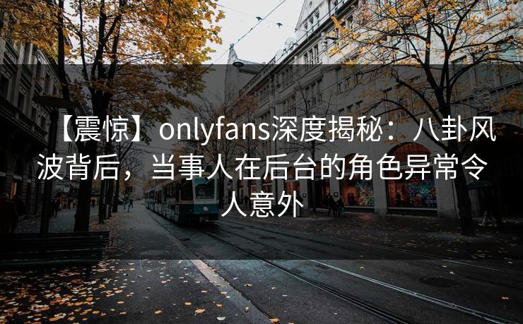 【震惊】onlyfans深度揭秘：八卦风波背后，当事人在后台的角色异常令人意外