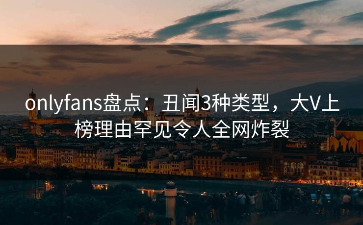 onlyfans盘点：丑闻3种类型，大V上榜理由罕见令人全网炸裂